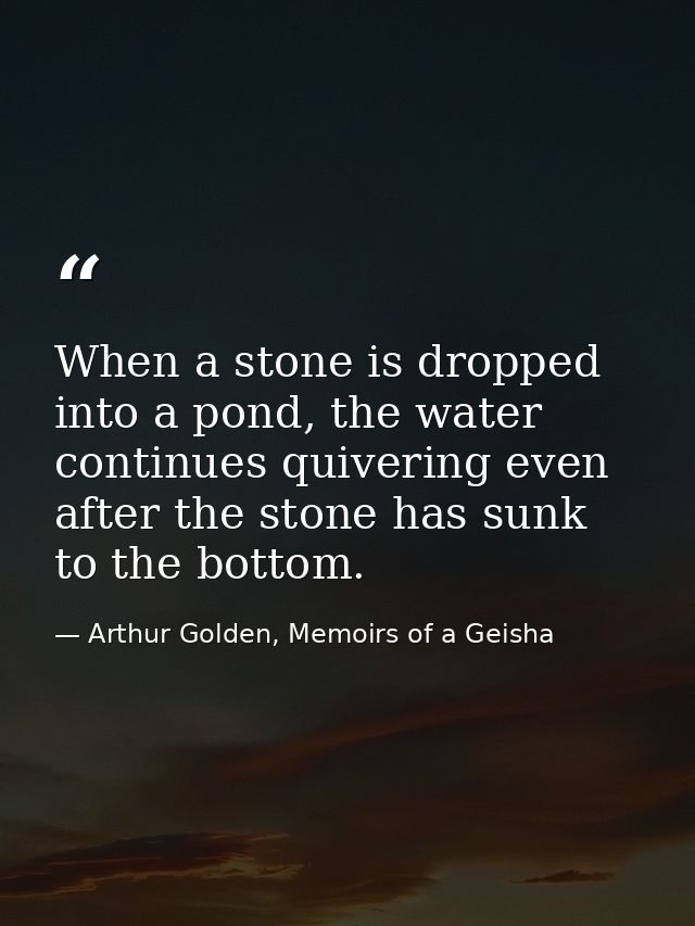 When a stone is dropped into a pond, the water continues quivering even after the stone has sunk to the bottom. — Arthur Golden, Memoirs of a Geisha