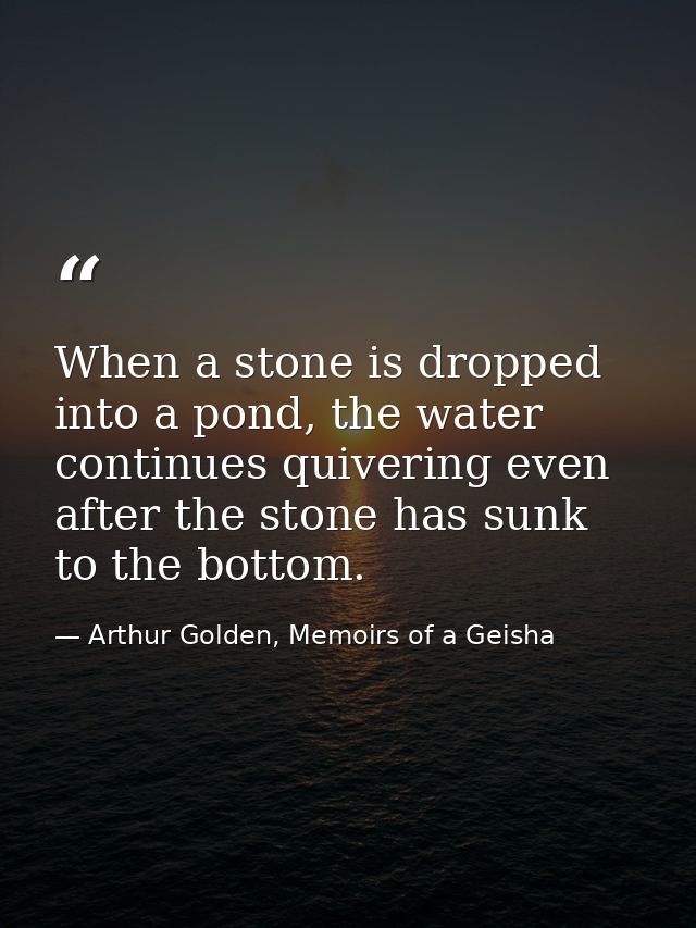 When a stone is dropped into a pond, the water continues quivering even after the stone has sunk to the bottom. — Arthur Golden, Memoirs of a Geisha