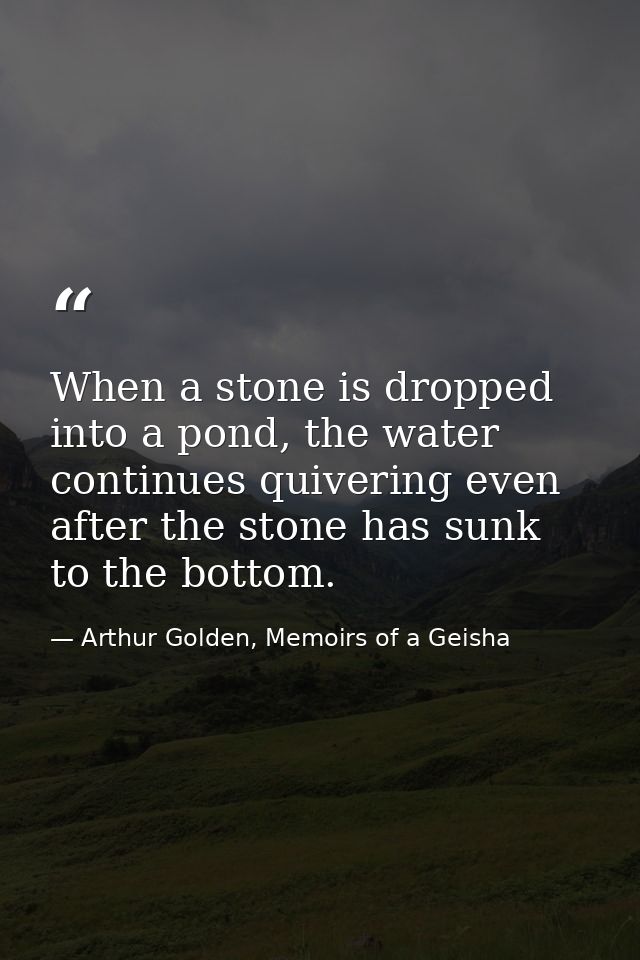When a stone is dropped into a pond, the water continues quivering even after the stone has sunk to the bottom. — Arthur Golden, Memoirs of a Geisha