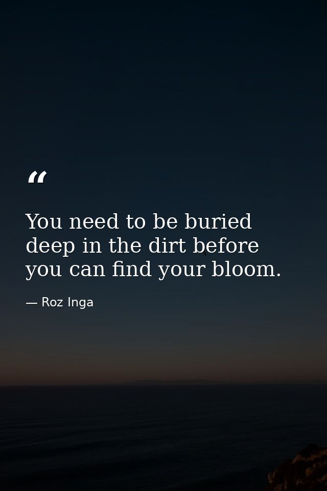 You need to be buried deep in the dirt before you can find your bloom. — Roz Inga