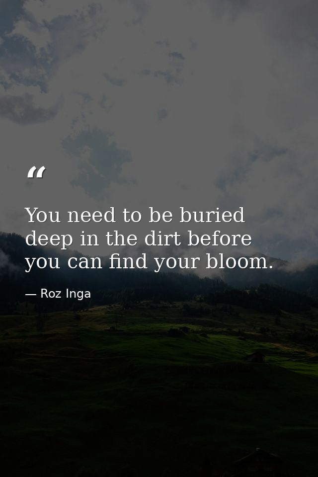 You need to be buried deep in the dirt before you can find your bloom. — Roz Inga