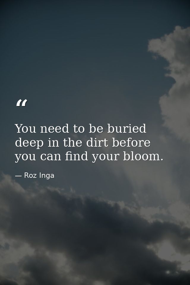 You need to be buried deep in the dirt before you can find your bloom. — Roz Inga