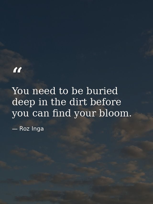 You need to be buried deep in the dirt before you can find your bloom. — Roz Inga