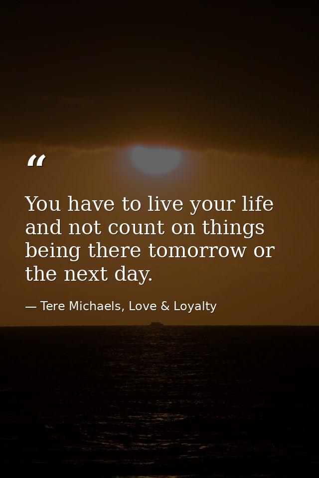 You have to live your life and not count on things being there tomorrow or the next day. — Tere Michaels, Love & Loyalty