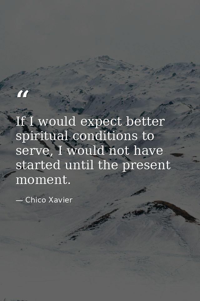 If I would expect better spiritual conditions to serve, I would not have started until the present moment. — Chico Xavier