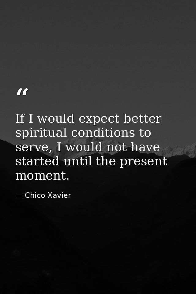 If I would expect better spiritual conditions to serve, I would not have started until the present moment. — Chico Xavier