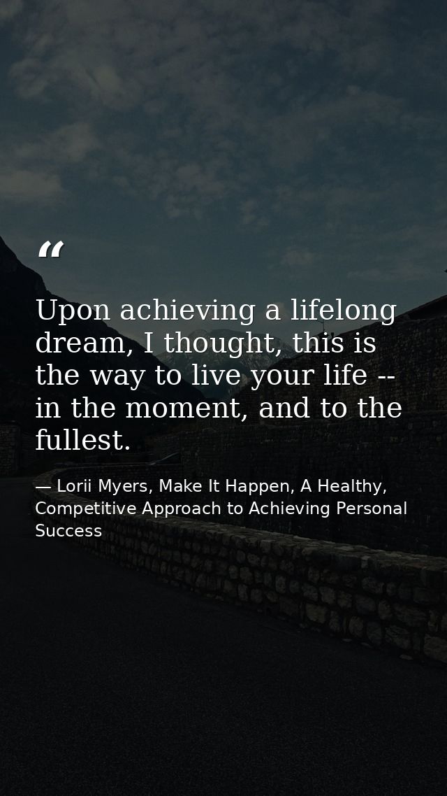 Upon achieving a lifelong dream, I thought, this is the way to live your life -- in the moment, and to the fullest. — Lorii Myers, Make It Happen, A Healthy, Competitive Approach to Achieving Personal Success