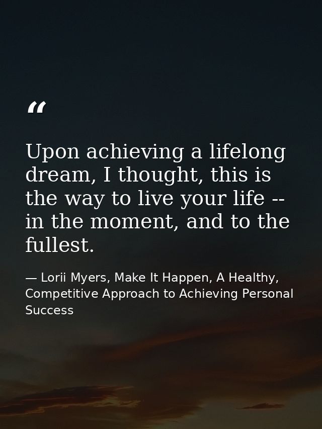Upon achieving a lifelong dream, I thought, this is the way to live your life -- in the moment, and to the fullest. — Lorii Myers, Make It Happen, A Healthy, Competitive Approach to Achieving Personal Success