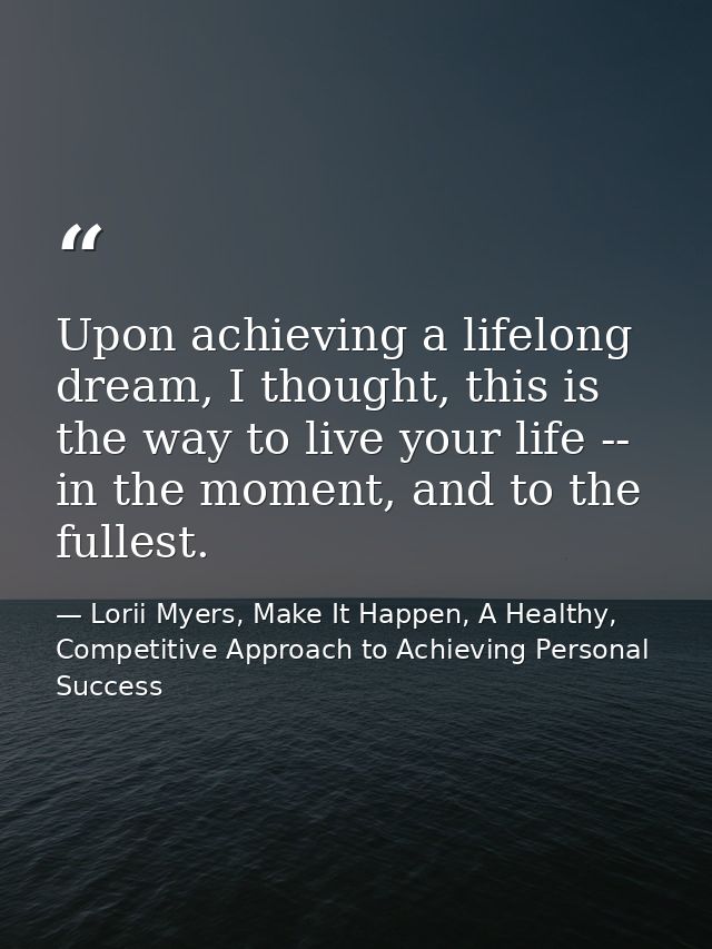Upon achieving a lifelong dream, I thought, this is the way to live your life -- in the moment, and to the fullest. — Lorii Myers, Make It Happen, A Healthy, Competitive Approach to Achieving Personal Success