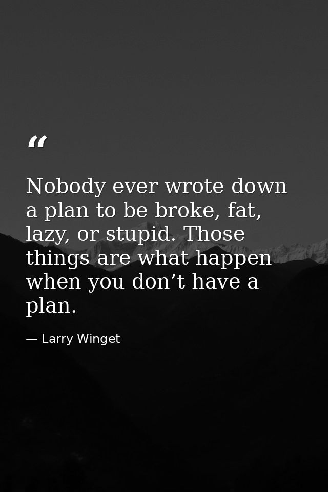 Nobody ever wrote down a plan to be broke, fat, lazy, or stupid. Those things are what happen when you don’t have a plan — Larry Winget