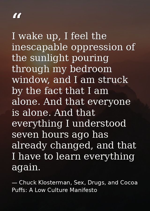 I wake up, I feel the inescapable oppression of the sunlight pouring through my bedroom window, and I am struck by the f — Chuck Klosterman, Sex, Drugs, and Cocoa Puffs: A Low Culture Manifesto