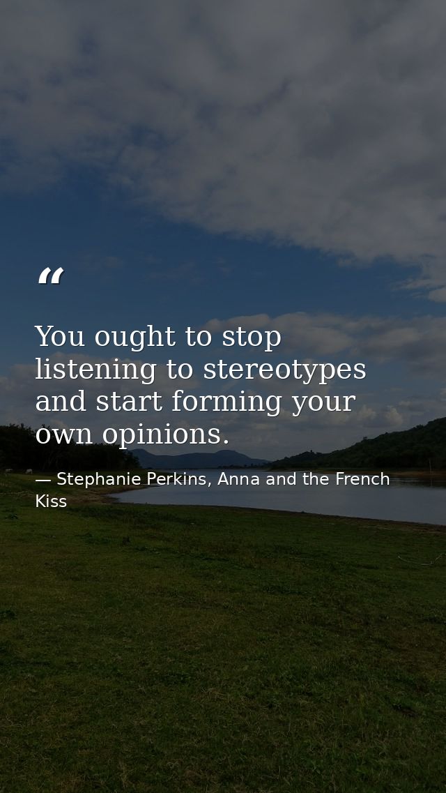 You ought to stop listening to stereotypes and start forming your own opinions. — Stephanie Perkins, Anna and the French Kiss
