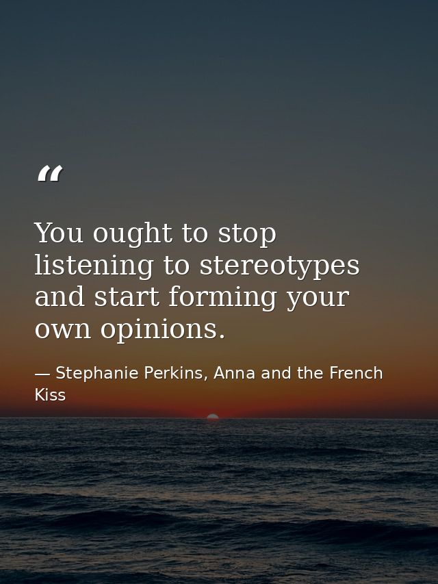 You ought to stop listening to stereotypes and start forming your own opinions. — Stephanie Perkins, Anna and the French Kiss