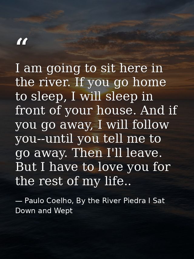 I am going to sit here in the river. If you go home to sleep, I will sleep in front of your house. And if you go away, I — Paulo Coelho, By the River Piedra I Sat Down and Wept