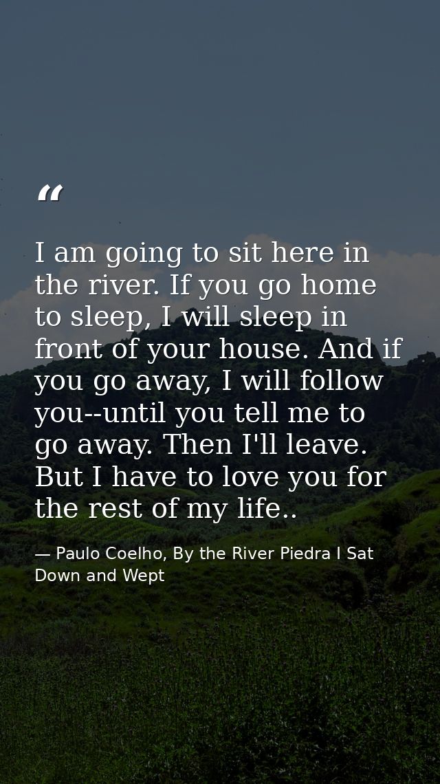 I am going to sit here in the river. If you go home to sleep, I will sleep in front of your house. And if you go away, I — Paulo Coelho, By the River Piedra I Sat Down and Wept