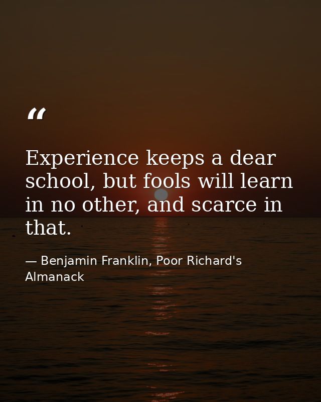 Experience keeps a dear school, but fools will learn in no other, and scarce in that. — Benjamin Franklin, Poor Richard's Almanack