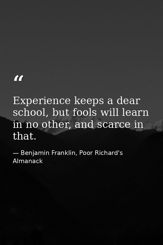 Experience keeps a dear school, but fools will learn in no other, and scarce in that. — Benjamin Franklin, Poor Richard's Almanack