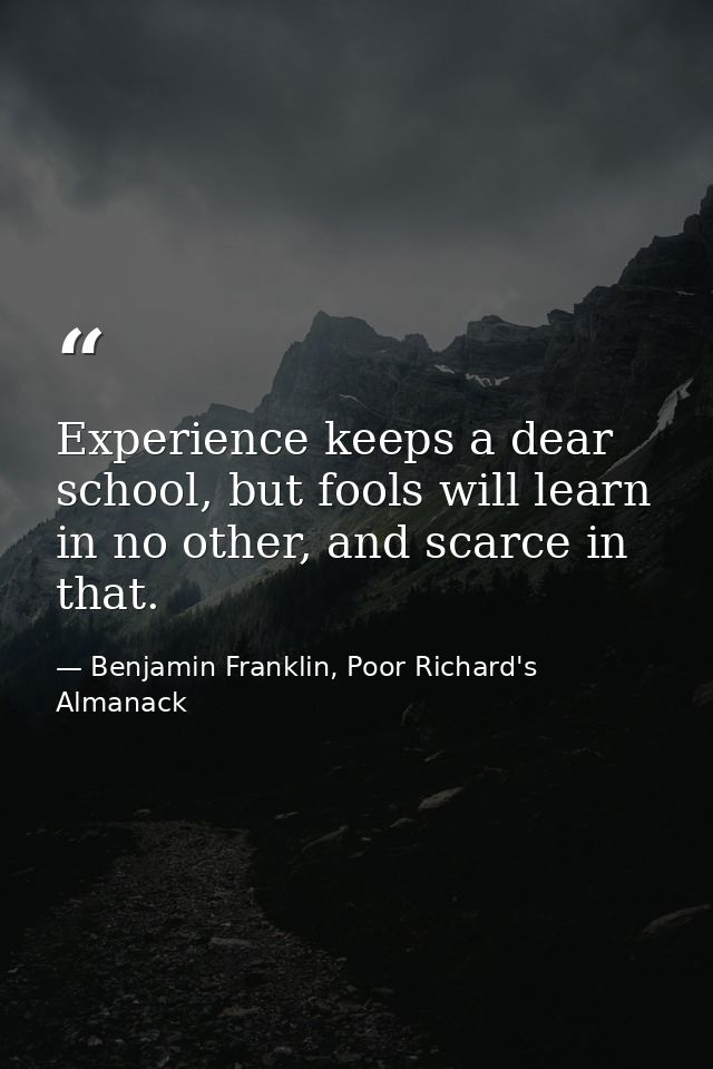 Experience keeps a dear school, but fools will learn in no other, and scarce in that. — Benjamin Franklin, Poor Richard's Almanack