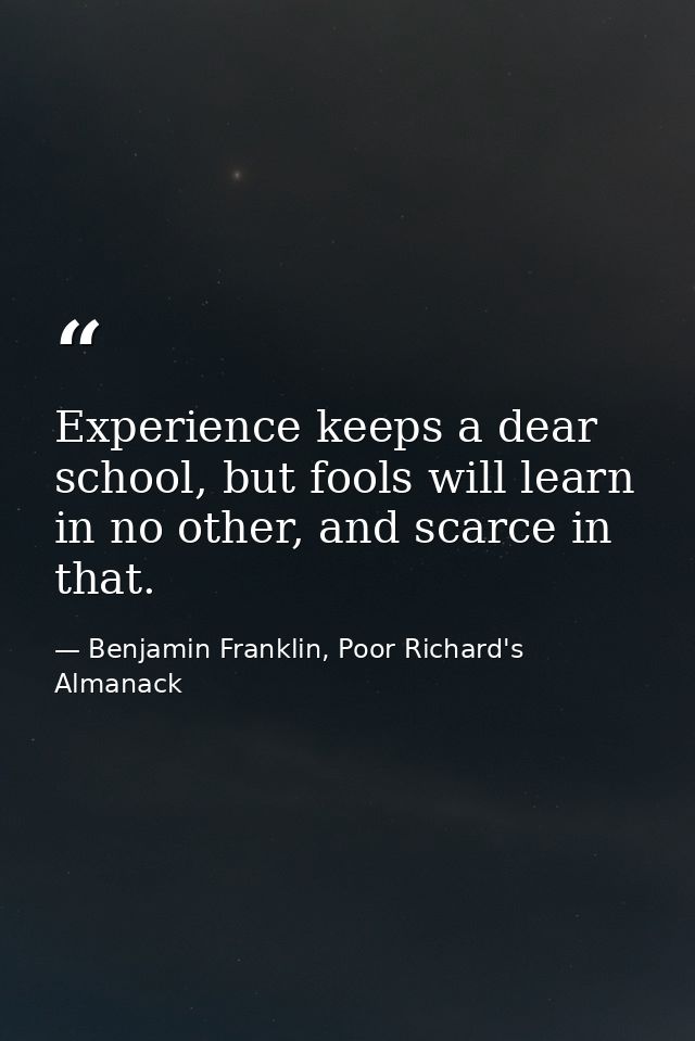 Experience keeps a dear school, but fools will learn in no other, and scarce in that. — Benjamin Franklin, Poor Richard's Almanack
