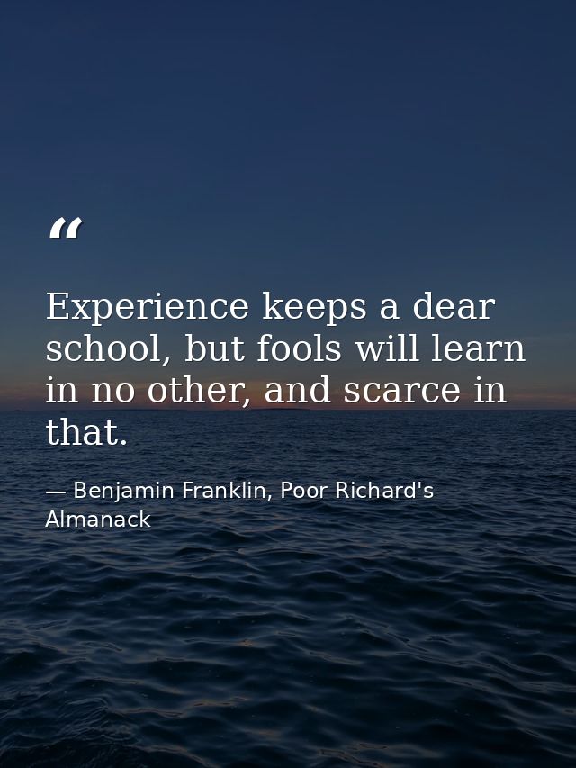 Experience keeps a dear school, but fools will learn in no other, and scarce in that. — Benjamin Franklin, Poor Richard's Almanack