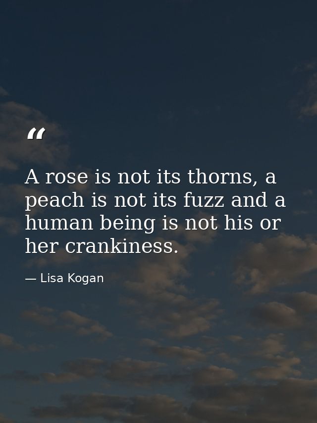 A rose is not its thorns, a peach is not its fuzz and a human being is not his or her crankiness. — Lisa Kogan