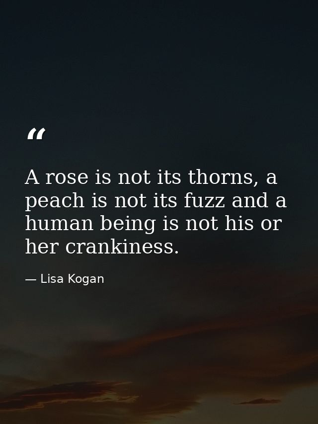 A rose is not its thorns, a peach is not its fuzz and a human being is not his or her crankiness. — Lisa Kogan