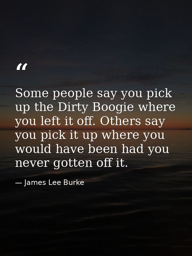 Some people say you pick up the Dirty Boogie where you left it off. Others say you pick it up where you would have been  — James Lee Burke
