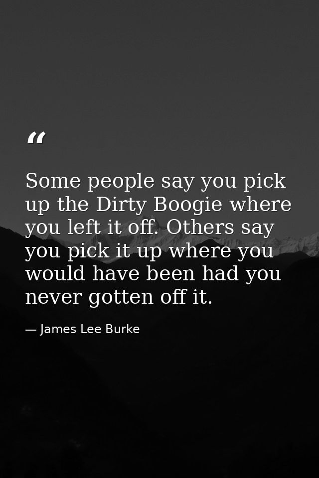 Some people say you pick up the Dirty Boogie where you left it off. Others say you pick it up where you would have been  — James Lee Burke