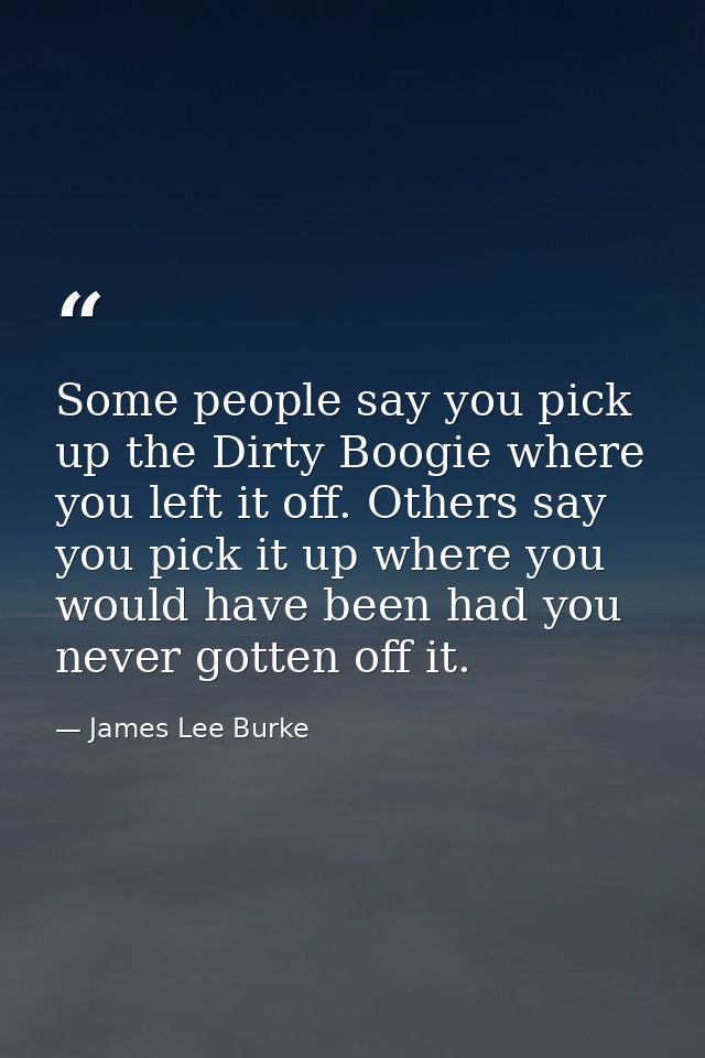 Some people say you pick up the Dirty Boogie where you left it off. Others say you pick it up where you would have been  — James Lee Burke