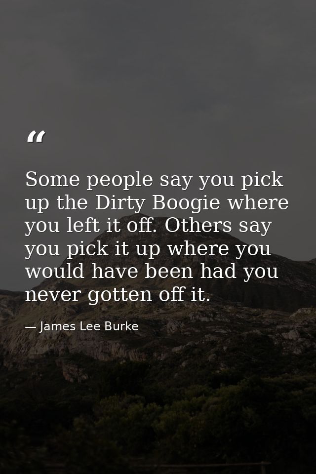 Some people say you pick up the Dirty Boogie where you left it off. Others say you pick it up where you would have been  — James Lee Burke