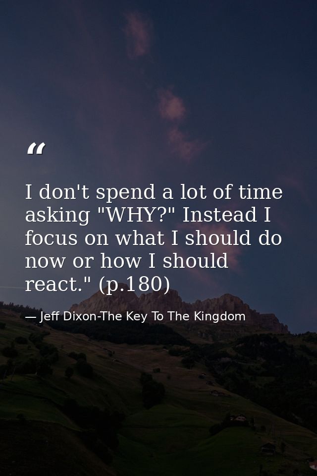 I don't spend a lot of time asking "WHY?" Instead I focus on what I should do now or how I should react." (p.180) — Jeff Dixon-The Key To The Kingdom