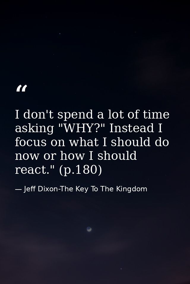 I don't spend a lot of time asking "WHY?" Instead I focus on what I should do now or how I should react." (p.180) — Jeff Dixon-The Key To The Kingdom