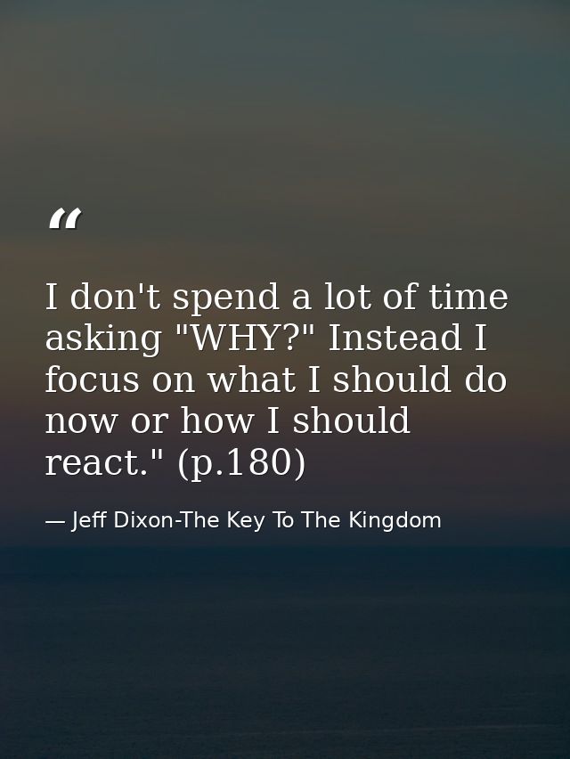 I don't spend a lot of time asking "WHY?" Instead I focus on what I should do now or how I should react." (p.180) — Jeff Dixon-The Key To The Kingdom