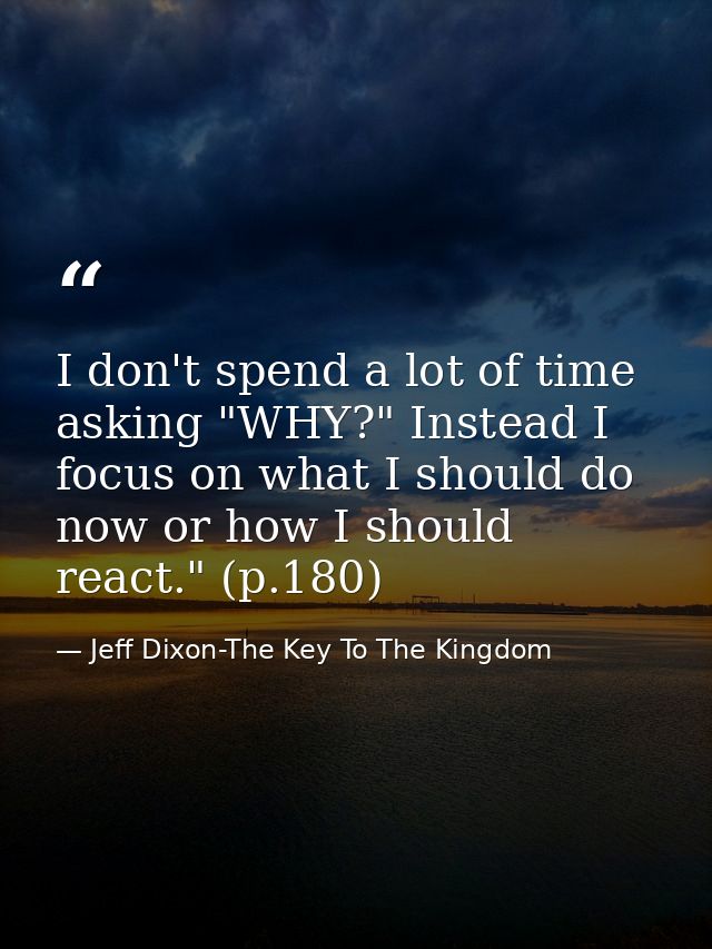 I don't spend a lot of time asking "WHY?" Instead I focus on what I should do now or how I should react." (p.180) — Jeff Dixon-The Key To The Kingdom
