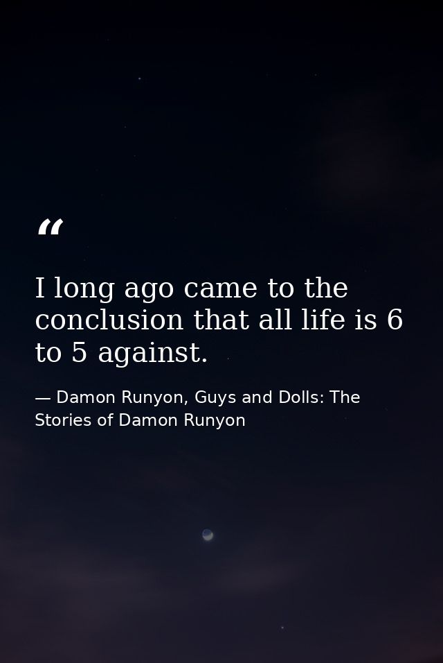 I long ago came to the conclusion that all life is 6 to 5 against. — Damon Runyon, Guys and Dolls: The Stories of Damon Runyon