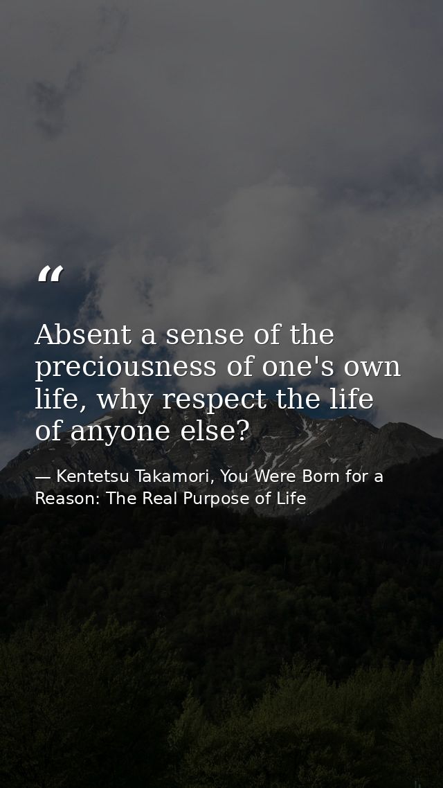 Absent a sense of the preciousness of one's own life, why respect the life of anyone else? — Kentetsu Takamori, You Were Born for a Reason: The Real Purpose of Life