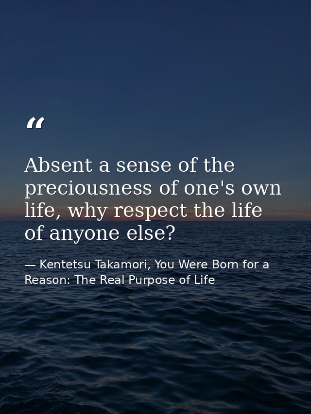 Absent a sense of the preciousness of one's own life, why respect the life of anyone else? — Kentetsu Takamori, You Were Born for a Reason: The Real Purpose of Life
