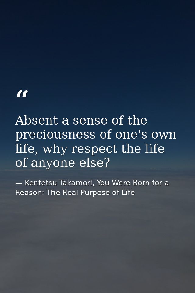 Absent a sense of the preciousness of one's own life, why respect the life of anyone else? — Kentetsu Takamori, You Were Born for a Reason: The Real Purpose of Life