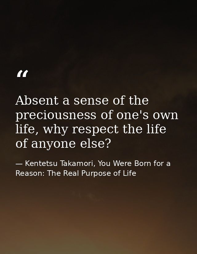 Absent a sense of the preciousness of one's own life, why respect the life of anyone else? — Kentetsu Takamori, You Were Born for a Reason: The Real Purpose of Life