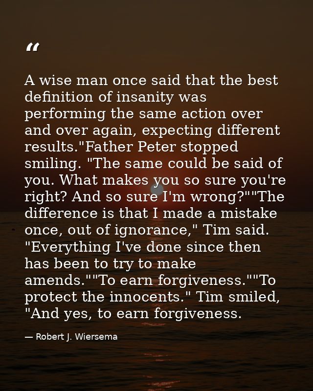 A wise man once said that the best definition of insanity was performing the same action over and over again, expecting  — Robert J. Wiersema