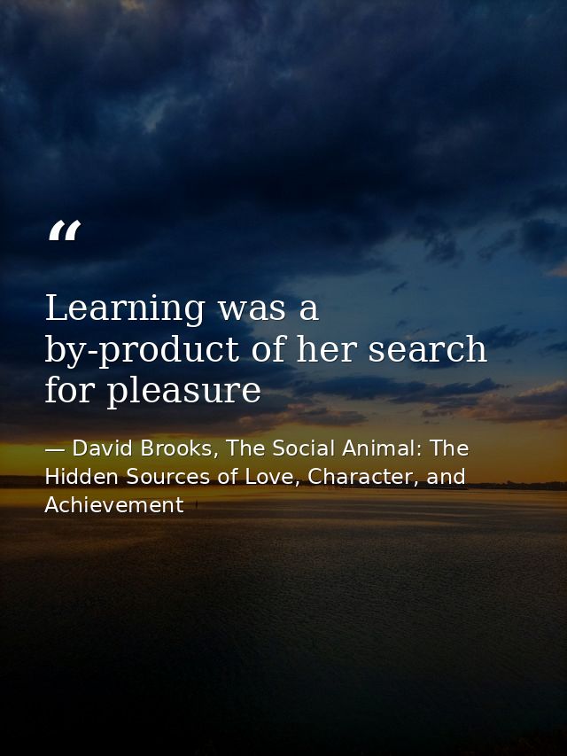 Learning was a by-product of her search for pleasure — David Brooks, The Social Animal: The Hidden Sources of Love, Character, and Achievement