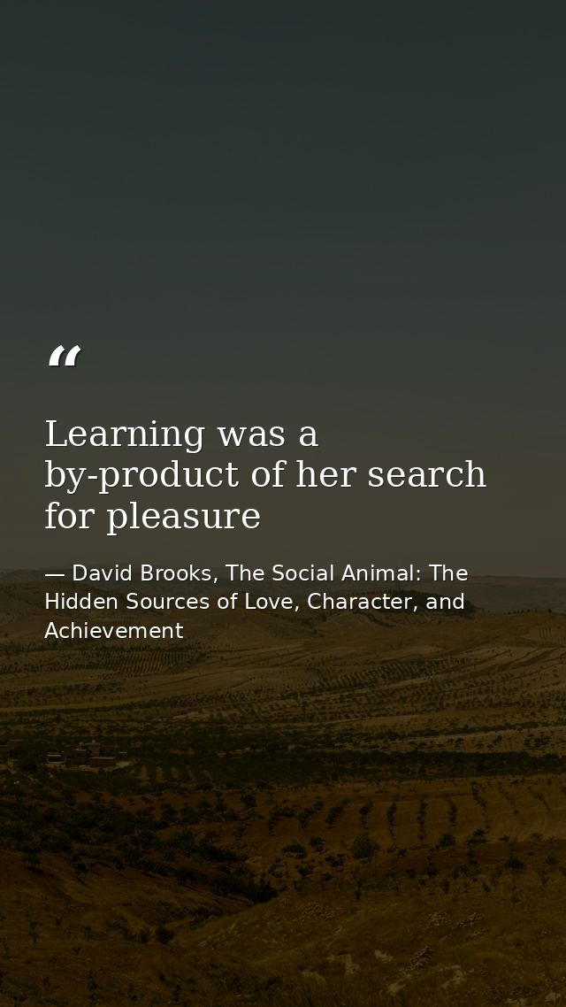 Learning was a by-product of her search for pleasure — David Brooks, The Social Animal: The Hidden Sources of Love, Character, and Achievement
