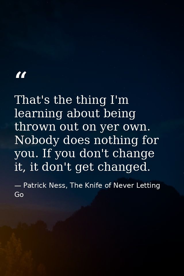That's the thing I'm learning about being thrown out on yer own. Nobody does nothing for you. If you don't change it, it — Patrick Ness, The Knife of Never Letting Go