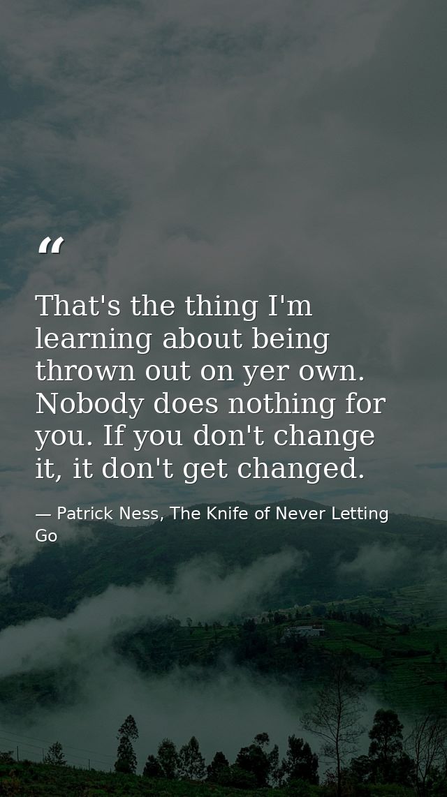That's the thing I'm learning about being thrown out on yer own. Nobody does nothing for you. If you don't change it, it — Patrick Ness, The Knife of Never Letting Go