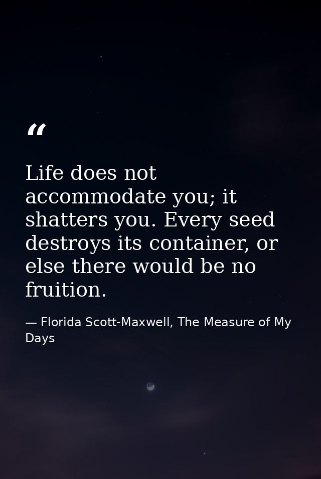 Life does not accommodate you; it shatters you. Every seed destroys its container, or else there would be no fruition. — Florida Scott-Maxwell, The Measure of My Days
