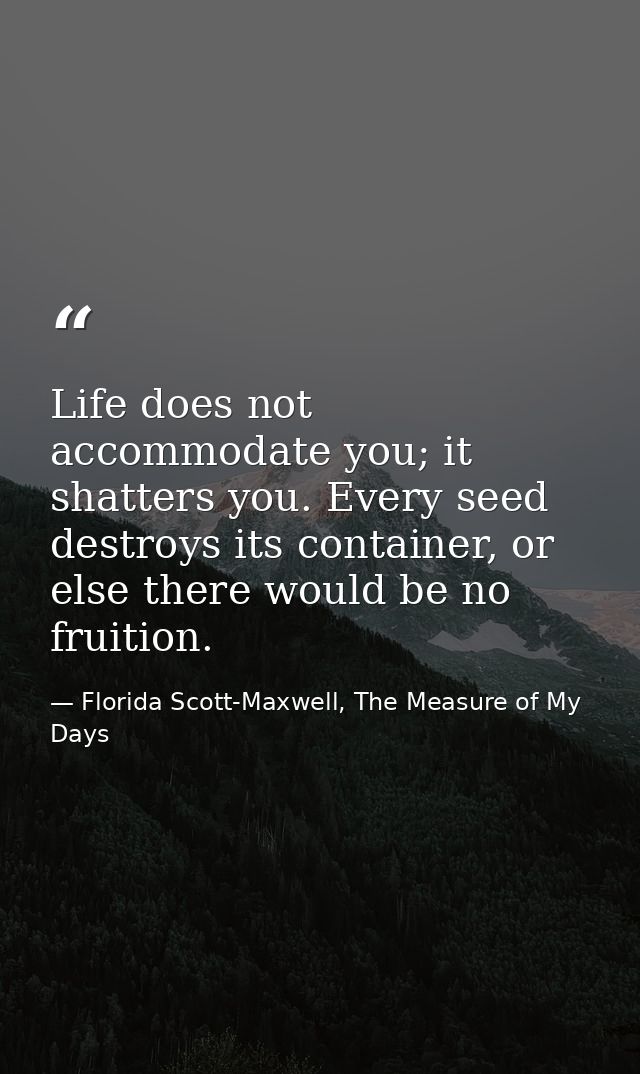 Life does not accommodate you; it shatters you. Every seed destroys its container, or else there would be no fruition. — Florida Scott-Maxwell, The Measure of My Days