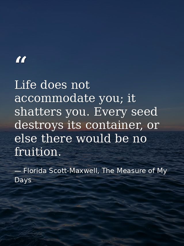 Life does not accommodate you; it shatters you. Every seed destroys its container, or else there would be no fruition. — Florida Scott-Maxwell, The Measure of My Days
