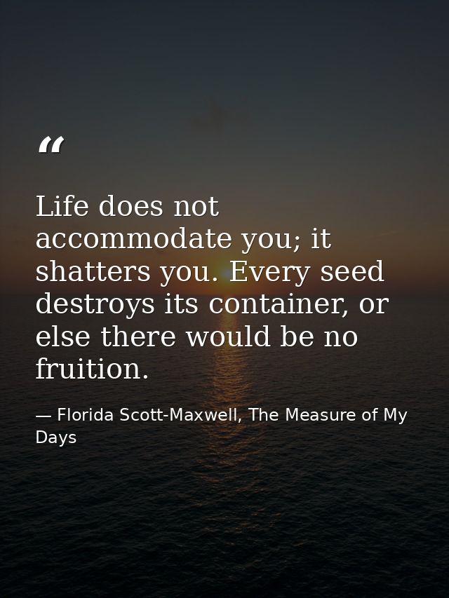 Life does not accommodate you; it shatters you. Every seed destroys its container, or else there would be no fruition. — Florida Scott-Maxwell, The Measure of My Days