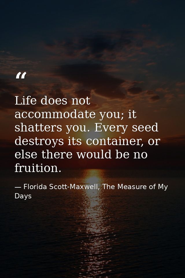 Life does not accommodate you; it shatters you. Every seed destroys its container, or else there would be no fruition. — Florida Scott-Maxwell, The Measure of My Days