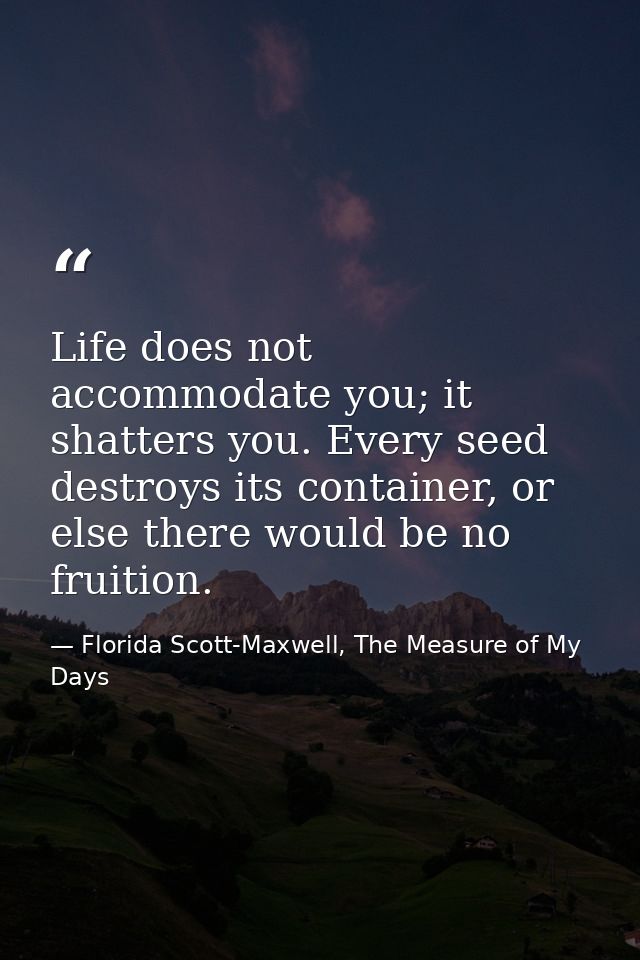 Life does not accommodate you; it shatters you. Every seed destroys its container, or else there would be no fruition. — Florida Scott-Maxwell, The Measure of My Days